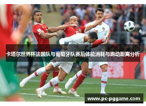 卡塔尔世界杯法国队与葡萄牙队赛后体能消耗与跑动距离分析