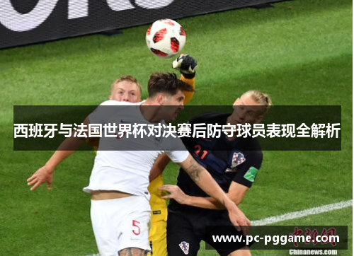 西班牙与法国世界杯对决赛后防守球员表现全解析 西班牙与法国世界杯对决赛后防守球员表现全解析