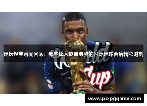 足坛经典瞬间回顾：那些让人热血沸腾的国际足球赛后精彩时刻