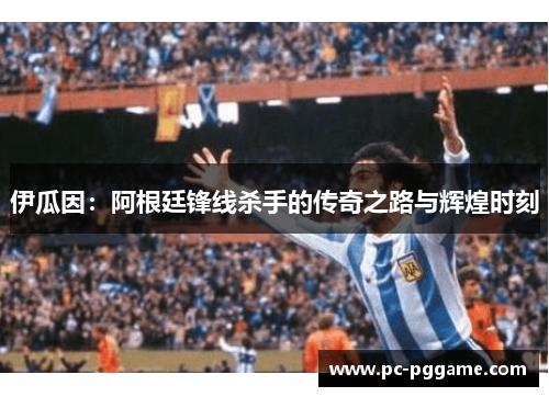 伊瓜因:阿根廷锋线杀手的传奇之路与辉煌时刻 伊瓜因:阿根廷锋线杀手的传奇之路与辉煌时刻