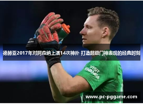 德赫亚2017年对阿森纳上演14次神扑 打造超级门神表现的经典时刻 德赫亚2017年对阿森纳上演14次神扑 打造超级门神表现的经典时刻