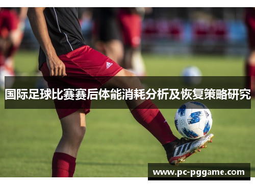 国际足球比赛赛后体能消耗分析及恢复策略研究 国际足球比赛赛后体能消耗分析及恢复策略研究
