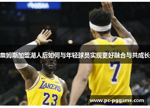 詹姆斯加盟湖人后如何与年轻球员实现更好融合与共成长 詹姆斯加盟湖人后如何与年轻球员实现更好融合与共成长