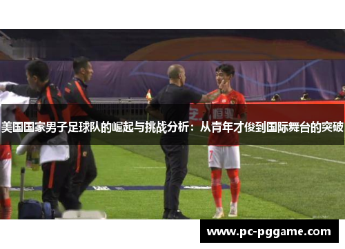 美国国家男子足球队的崛起与挑战分析:从青年才俊到国际舞台的突破 美国国家男子足球队的崛起与挑战分析:从青年才俊到国际舞台的突破