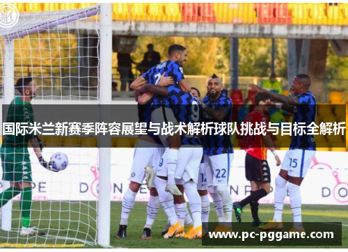 国际米兰新赛季阵容展望与战术解析球队挑战与目标全解析