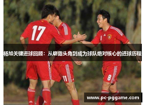 杨旭关键进球回顾:从崭露头角到成为球队绝对核心的进球历程 杨旭关键进球回顾:从崭露头角到成为球队绝对核心的进球历程