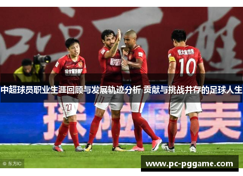 中超球员职业生涯回顾与发展轨迹分析 贡献与挑战并存的足球人生