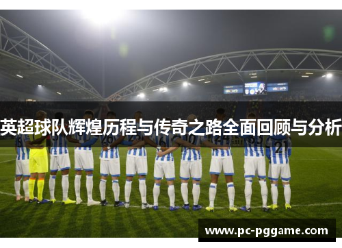 英超球队辉煌历程与传奇之路全面回顾与分析 英超球队辉煌历程与传奇之路全面回顾与分析