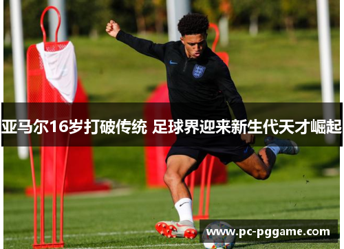 亚马尔16岁打破传统 足球界迎来新生代天才崛起 亚马尔16岁打破传统 足球界迎来新生代天才崛起