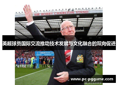 英超球员国际交流推动技术发展与文化融合的双向促进 英超球员国际交流推动技术发展与文化融合的双向促进
