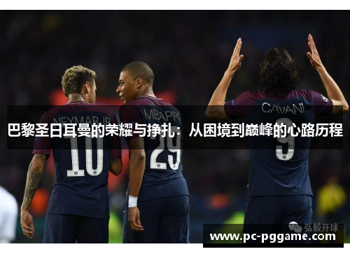 巴黎圣日耳曼的荣耀与挣扎:从困境到巅峰的心路历程 巴黎圣日耳曼的荣耀与挣扎:从困境到巅峰的心路历程