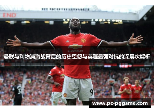 曼联与利物浦激战背后的历史恩怨与英超最强对抗的深层次解析