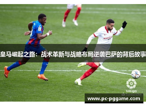 皇马崛起之路：战术革新与战略布局逆袭巴萨的背后故事