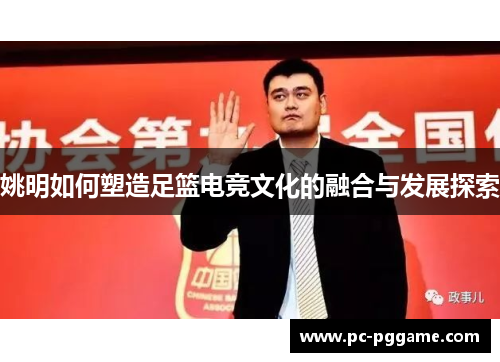 姚明如何塑造足篮电竞文化的融合与发展探索 姚明如何塑造足篮电竞文化的融合与发展探索