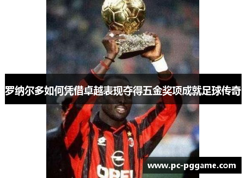 罗纳尔多如何凭借卓越表现夺得五金奖项成就足球传奇