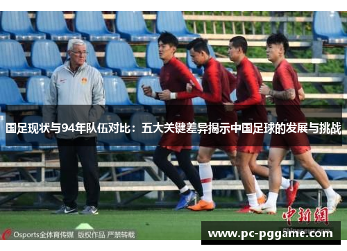 国足现状与94年队伍对比:五大关键差异揭示中国足球的发展与挑战 国足现状与94年队伍对比:五大关键差异揭示中国足球的发展与挑战
