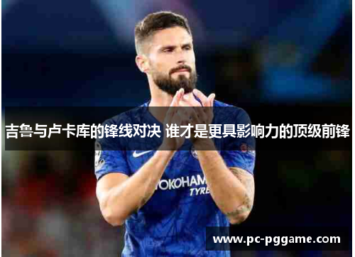 吉鲁与卢卡库的锋线对决 谁才是更具影响力的顶级前锋 吉鲁与卢卡库的锋线对决 谁才是更具影响力的顶级前锋