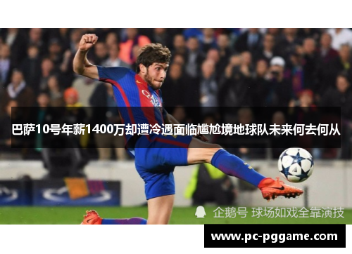 巴萨10号年薪1400万却遭冷遇面临尴尬境地球队未来何去何从