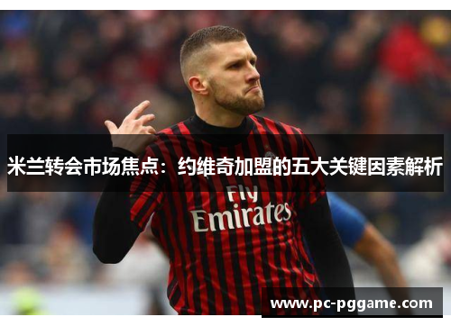 米兰转会市场焦点:约维奇加盟的五大关键因素解析 米兰转会市场焦点:约维奇加盟的五大关键因素解析