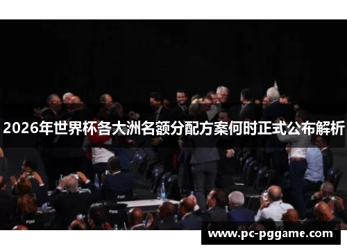 2026年世界杯各大洲名额分配方案何时正式公布解析 2026年世界杯各大洲名额分配方案何时正式公布解析