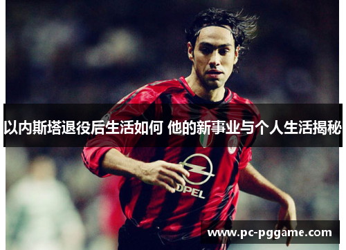 以内斯塔退役后生活如何 他的新事业与个人生活揭秘