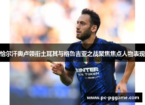 恰尔汗奥卢领衔土耳其与格鲁吉亚之战聚焦焦点人物表现 恰尔汗奥卢领衔土耳其与格鲁吉亚之战聚焦焦点人物表现