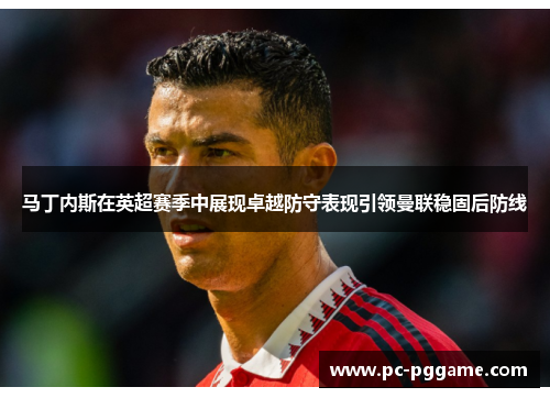 马丁内斯在英超赛季中展现卓越防守表现引领曼联稳固后防线 马丁内斯在英超赛季中展现卓越防守表现引领曼联稳固后防线