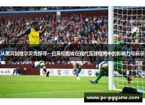 从黑贝到维尔贝克探寻一位英伦前锋在现代足球格局中的影响力与启示