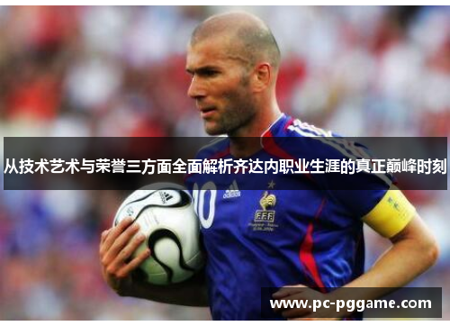 从技术艺术与荣誉三方面全面解析齐达内职业生涯的真正巅峰时刻 从技术艺术与荣誉三方面全面解析齐达内职业生涯的真正巅峰时刻
