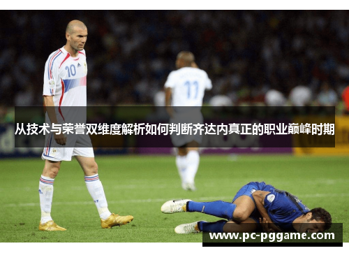从技术与荣誉双维度解析如何判断齐达内真正的职业巅峰时期 从技术与荣誉双维度解析如何判断齐达内真正的职业巅峰时期