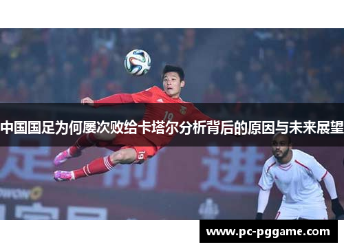 中国国足为何屡次败给卡塔尔分析背后的原因与未来展望 中国国足为何屡次败给卡塔尔分析背后的原因与未来展望