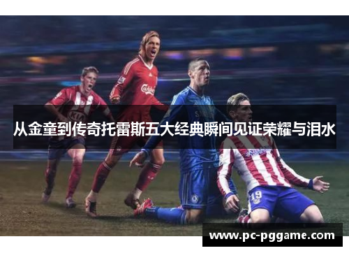 从金童到传奇托雷斯五大经典瞬间见证荣耀与泪水 从金童到传奇托雷斯五大经典瞬间见证荣耀与泪水