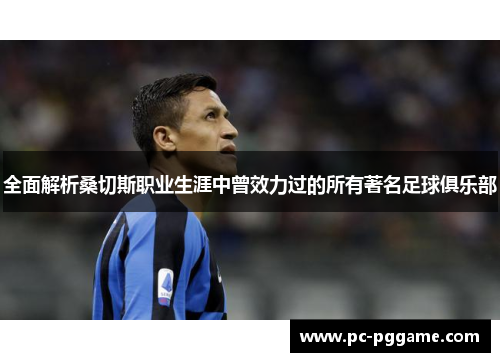 全面解析桑切斯职业生涯中曾效力过的所有著名足球俱乐部 全面解析桑切斯职业生涯中曾效力过的所有著名足球俱乐部