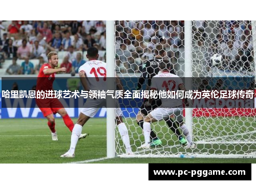 哈里凯恩的进球艺术与领袖气质全面揭秘他如何成为英伦足球传奇 哈里凯恩的进球艺术与领袖气质全面揭秘他如何成为英伦足球传奇