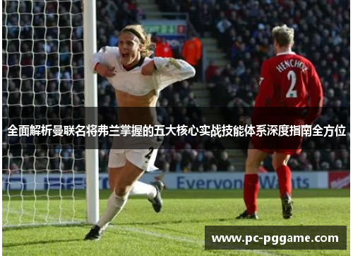 全面解析曼联名将弗兰掌握的五大核心实战技能体系深度指南全方位