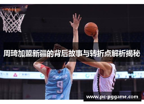 周琦加盟新疆的背后故事与转折点解析揭秘 周琦加盟新疆的背后故事与转折点解析揭秘