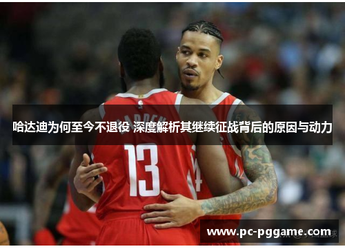 哈达迪为何至今不退役 深度解析其继续征战背后的原因与动力