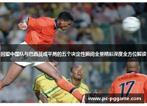 回望中国队与巴西战成平局的五个决定性瞬间全景精彩深度全方位解读 回望中国队与巴西战成平局的五个决定性瞬间全景精彩深度全方位解读