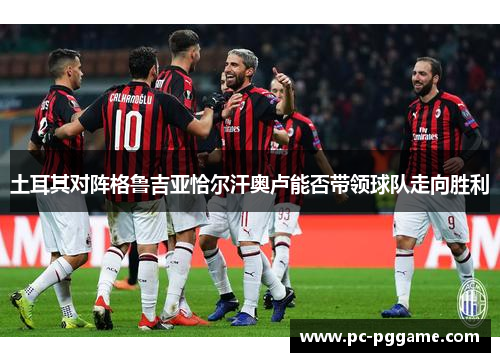 土耳其对阵格鲁吉亚恰尔汗奥卢能否带领球队走向胜利