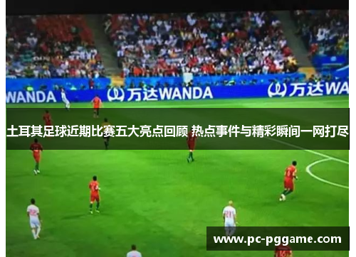 土耳其足球近期比赛五大亮点回顾 热点事件与精彩瞬间一网打尽