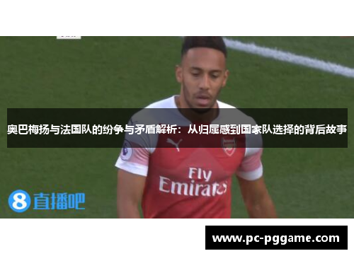奥巴梅扬与法国队的纷争与矛盾解析：从归属感到国家队选择的背后故事