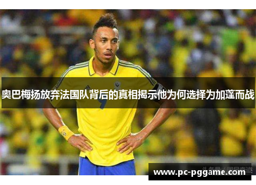 奥巴梅扬放弃法国队背后的真相揭示他为何选择为加蓬而战