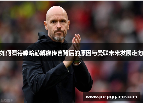 如何看待滕哈赫解雇传言背后的原因与曼联未来发展走向