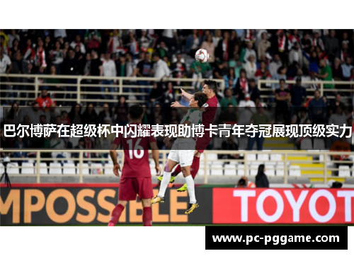 巴尔博萨在超级杯中闪耀表现助博卡青年夺冠展现顶级实力