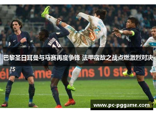巴黎圣日耳曼与马赛再度争锋 法甲宿敌之战点燃激烈对决