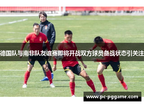 德国队与南非队友谊赛即将开战双方球员备战状态引关注 德国队与南非队友谊赛即将开战双方球员备战状态引关注