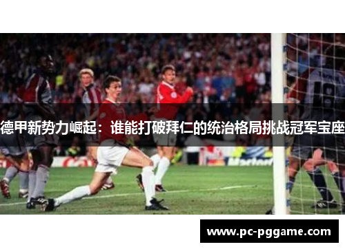 德甲新势力崛起:谁能打破拜仁的统治格局挑战冠军宝座 德甲新势力崛起:谁能打破拜仁的统治格局挑战冠军宝座